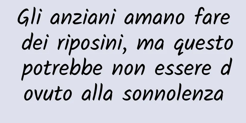 Gli anziani amano fare dei riposini, ma questo potrebbe non essere dovuto alla sonnolenza