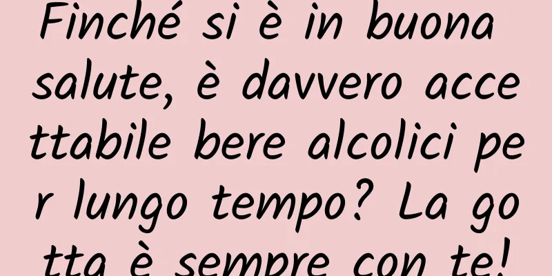 Finché si è in buona salute, è davvero accettabile bere alcolici per lungo tempo? La gotta è sempre con te!