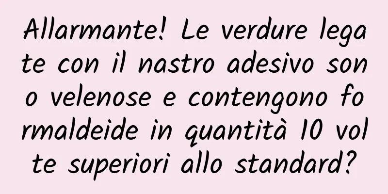 Allarmante! Le verdure legate con il nastro adesivo sono velenose e contengono formaldeide in quantità 10 volte superiori allo standard?