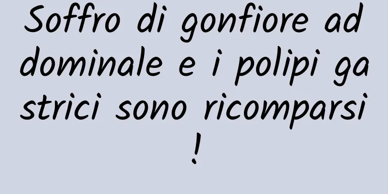 Soffro di gonfiore addominale e i polipi gastrici sono ricomparsi!