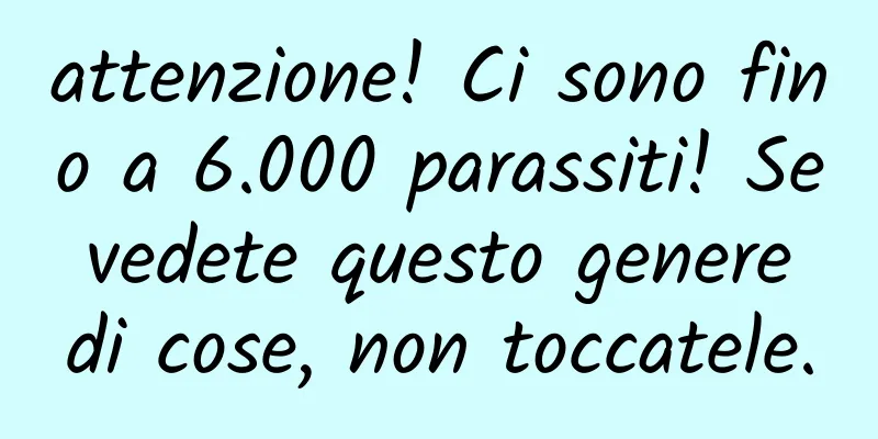 attenzione! Ci sono fino a 6.000 parassiti! Se vedete questo genere di cose, non toccatele.