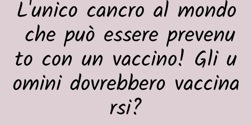 L'unico cancro al mondo che può essere prevenuto con un vaccino! Gli uomini dovrebbero vaccinarsi?