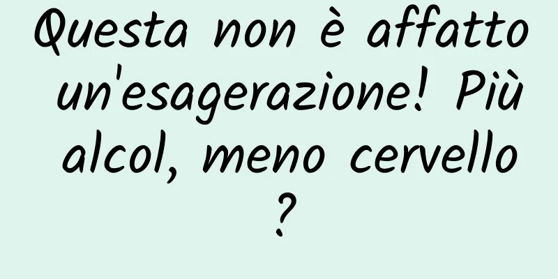 Questa non è affatto un'esagerazione! Più alcol, meno cervello?