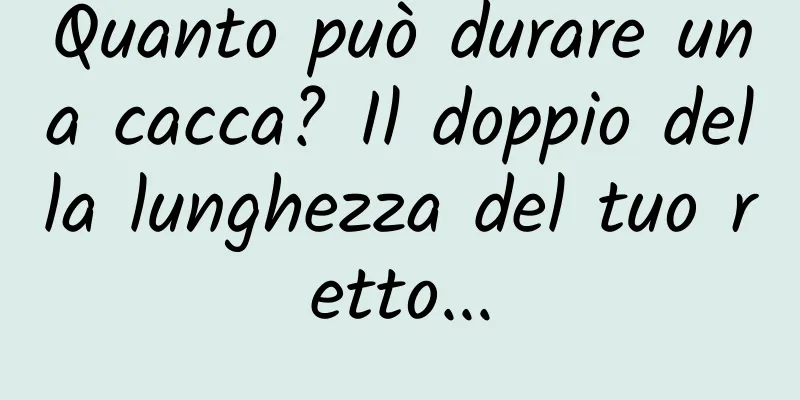 Quanto può durare una cacca? Il doppio della lunghezza del tuo retto...