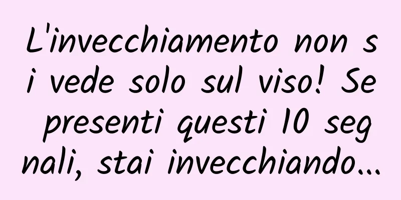 L'invecchiamento non si vede solo sul viso! Se presenti questi 10 segnali, stai invecchiando...