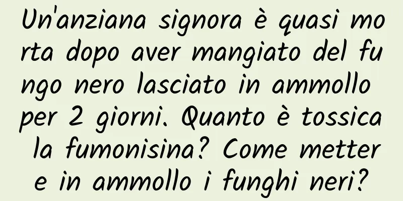 Un'anziana signora è quasi morta dopo aver mangiato del fungo nero lasciato in ammollo per 2 giorni. Quanto è tossica la fumonisina? Come mettere in ammollo i funghi neri?