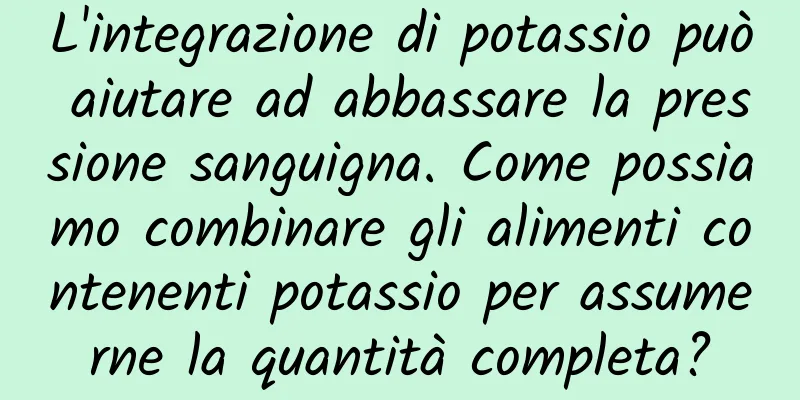 L'integrazione di potassio può aiutare ad abbassare la pressione sanguigna. Come possiamo combinare gli alimenti contenenti potassio per assumerne la quantità completa?
