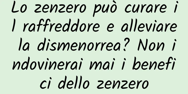 Lo zenzero può curare il raffreddore e alleviare la dismenorrea? Non indovinerai mai i benefici dello zenzero