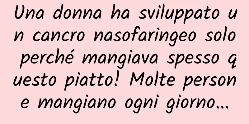 Una donna ha sviluppato un cancro nasofaringeo solo perché mangiava spesso questo piatto! Molte persone mangiano ogni giorno...
