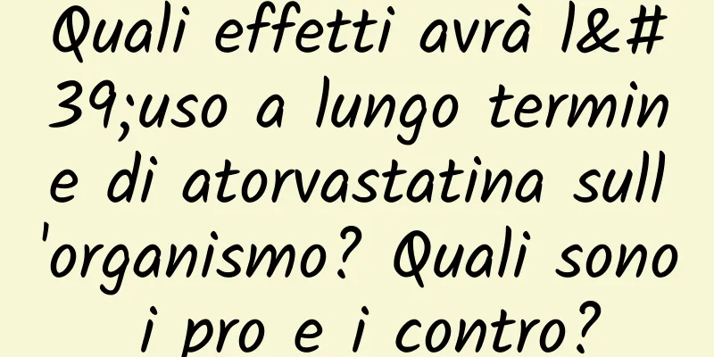 Quali effetti avrà l'uso a lungo termine di atorvastatina sull'organismo? Quali sono i pro e i contro?