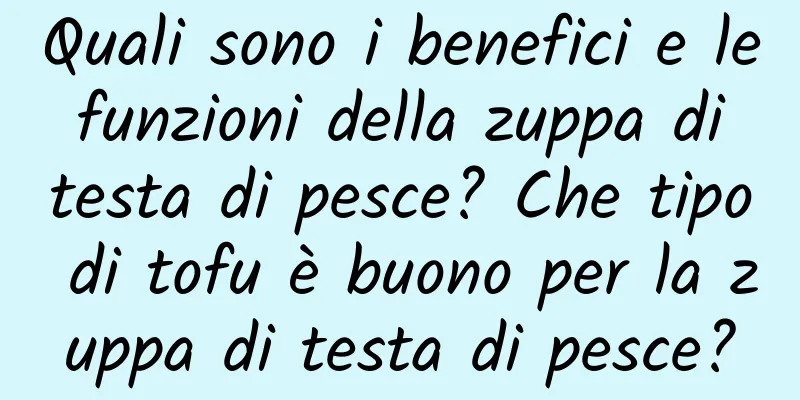 Quali sono i benefici e le funzioni della zuppa di testa di pesce? Che tipo di tofu è buono per la zuppa di testa di pesce?