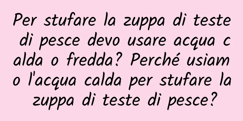 Per stufare la zuppa di teste di pesce devo usare acqua calda o fredda? Perché usiamo l'acqua calda per stufare la zuppa di teste di pesce?