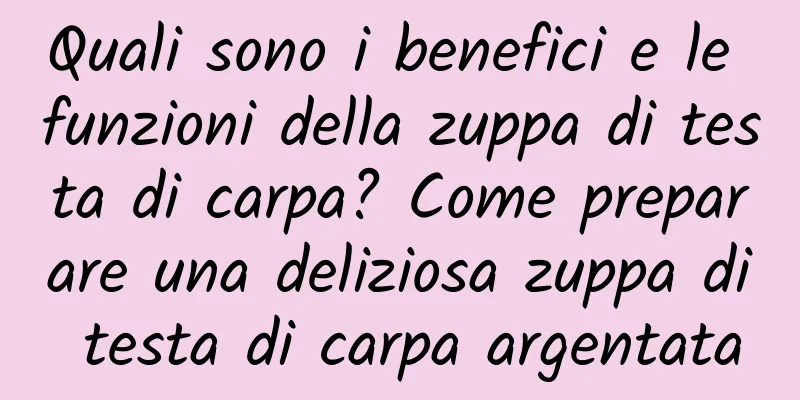 Quali sono i benefici e le funzioni della zuppa di testa di carpa? Come preparare una deliziosa zuppa di testa di carpa argentata