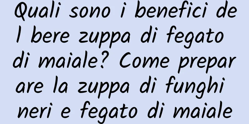 Quali sono i benefici del bere zuppa di fegato di maiale? Come preparare la zuppa di funghi neri e fegato di maiale