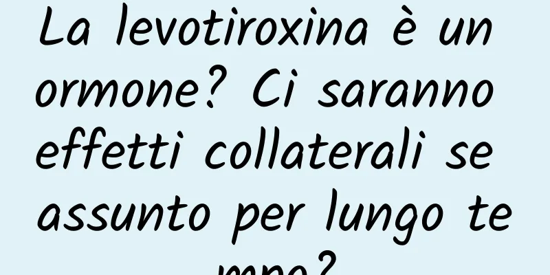 La levotiroxina è un ormone? Ci saranno effetti collaterali se assunto per lungo tempo?