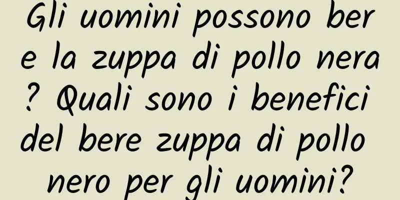 Gli uomini possono bere la zuppa di pollo nera? Quali sono i benefici del bere zuppa di pollo nero per gli uomini?