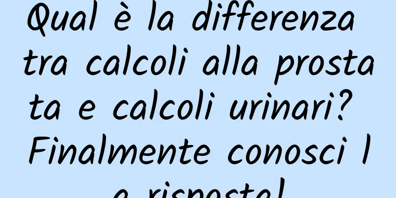 Qual è la differenza tra calcoli alla prostata e calcoli urinari? Finalmente conosci la risposta!