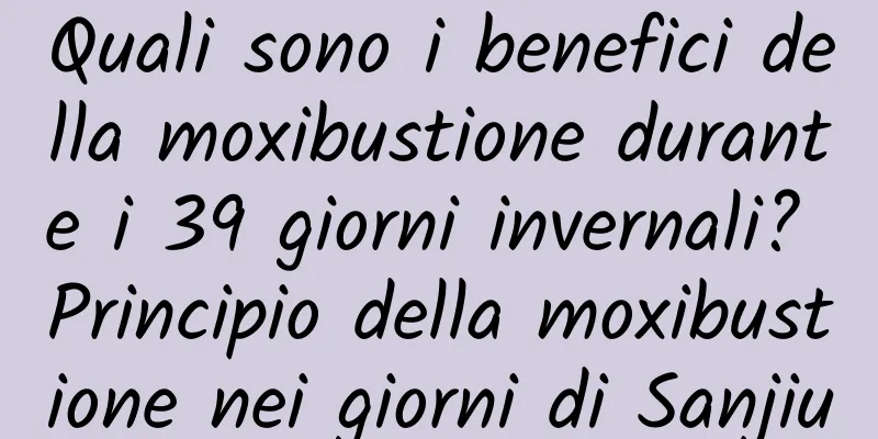 Quali sono i benefici della moxibustione durante i 39 giorni invernali? Principio della moxibustione nei giorni di Sanjiu