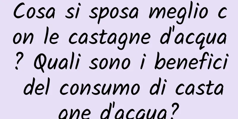 Cosa si sposa meglio con le castagne d'acqua? Quali sono i benefici del consumo di castagne d'acqua?