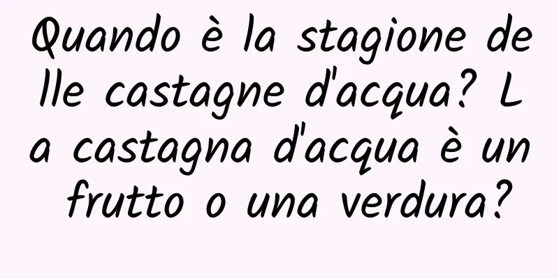 Quando è la stagione delle castagne d'acqua? La castagna d'acqua è un frutto o una verdura?