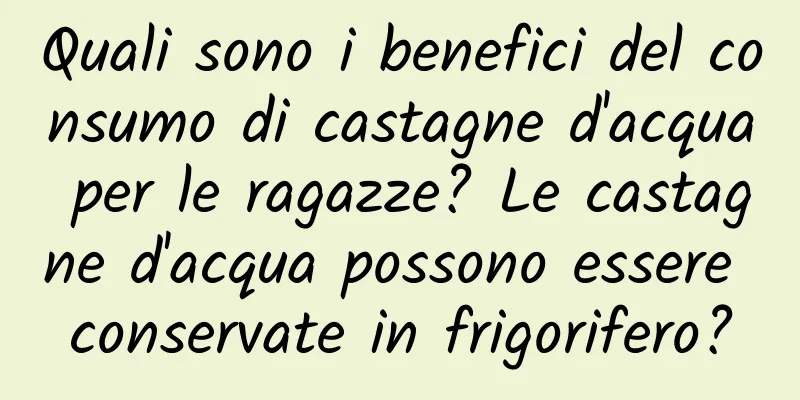 Quali sono i benefici del consumo di castagne d'acqua per le ragazze? Le castagne d'acqua possono essere conservate in frigorifero?
