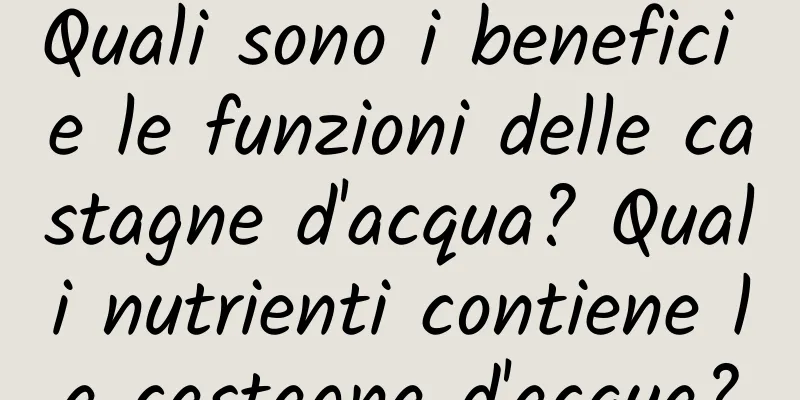 Quali sono i benefici e le funzioni delle castagne d'acqua? Quali nutrienti contiene la castagna d'acqua?