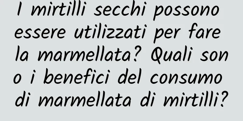 I mirtilli secchi possono essere utilizzati per fare la marmellata? Quali sono i benefici del consumo di marmellata di mirtilli?