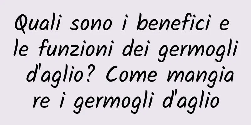 Quali sono i benefici e le funzioni dei germogli d'aglio? Come mangiare i germogli d'aglio