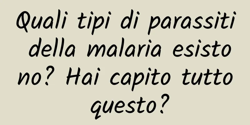 Quali tipi di parassiti della malaria esistono? Hai capito tutto questo?