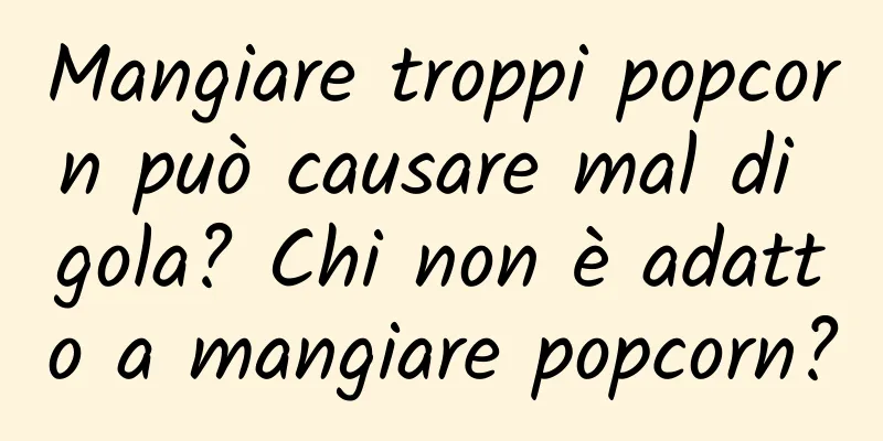 Mangiare troppi popcorn può causare mal di gola? Chi non è adatto a mangiare popcorn?