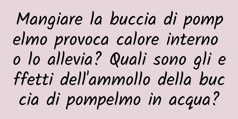 Mangiare la buccia di pompelmo provoca calore interno o lo allevia? Quali sono gli effetti dell'ammollo della buccia di pompelmo in acqua?