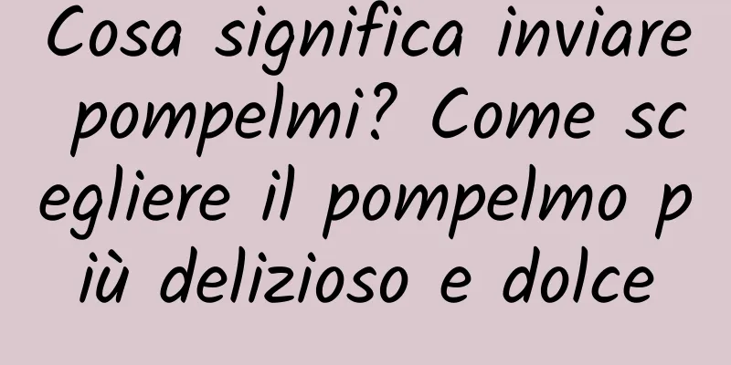 Cosa significa inviare pompelmi? Come scegliere il pompelmo più delizioso e dolce