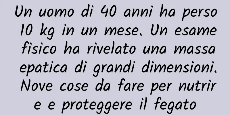 Un uomo di 40 anni ha perso 10 kg in un mese. Un esame fisico ha rivelato una massa epatica di grandi dimensioni. Nove cose da fare per nutrire e proteggere il fegato