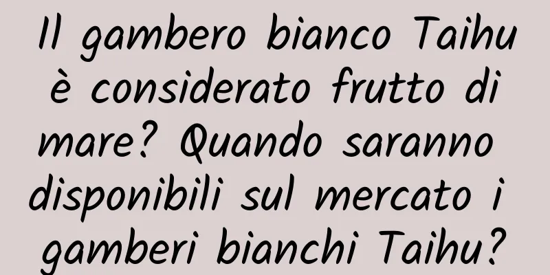 Il gambero bianco Taihu è considerato frutto di mare? Quando saranno disponibili sul mercato i gamberi bianchi Taihu?
