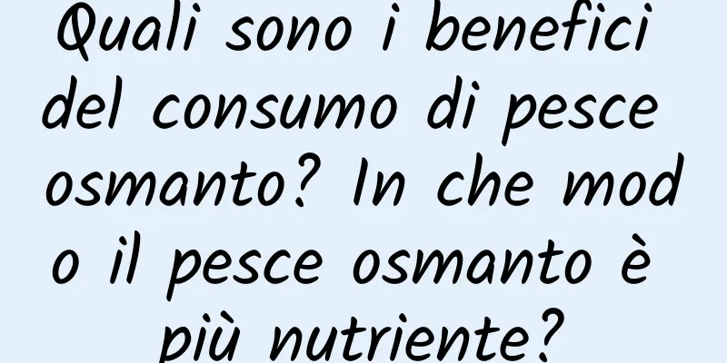 Quali sono i benefici del consumo di pesce osmanto? In che modo il pesce osmanto è più nutriente?