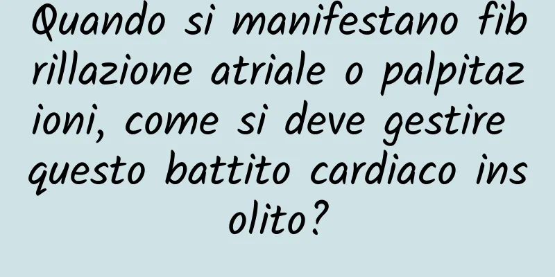 Quando si manifestano fibrillazione atriale o palpitazioni, come si deve gestire questo battito cardiaco insolito?