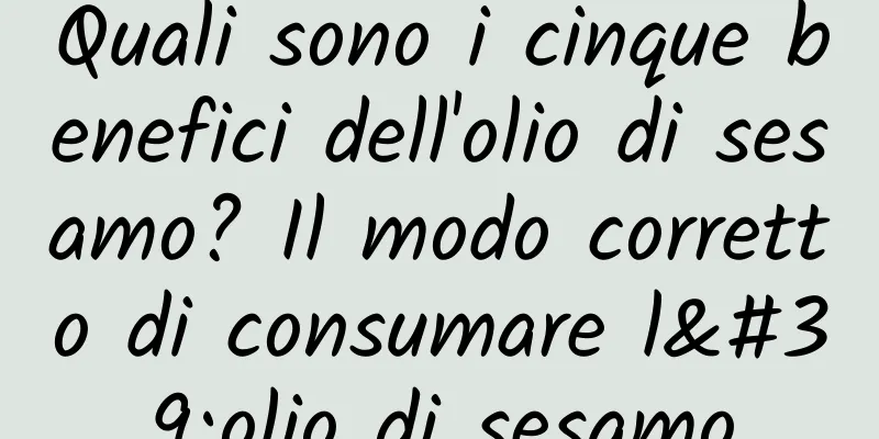 Quali sono i cinque benefici dell'olio di sesamo? Il modo corretto di consumare l'olio di sesamo