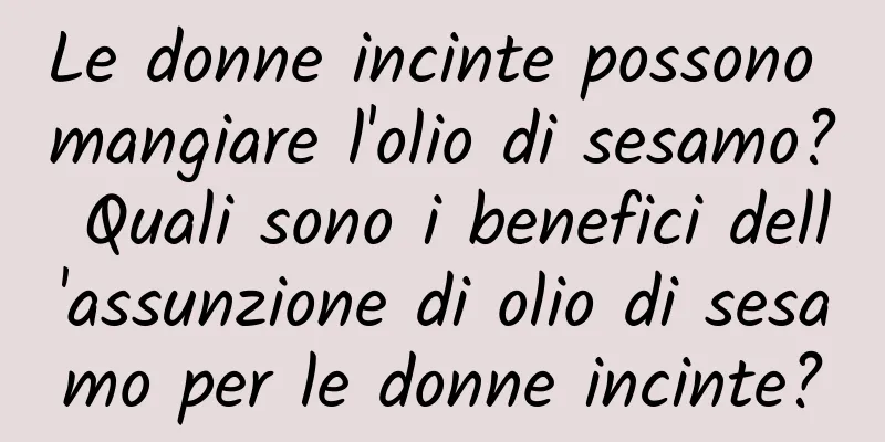 Le donne incinte possono mangiare l'olio di sesamo? Quali sono i benefici dell'assunzione di olio di sesamo per le donne incinte?