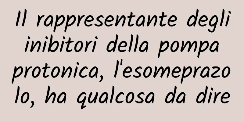Il rappresentante degli inibitori della pompa protonica, l'esomeprazolo, ha qualcosa da dire