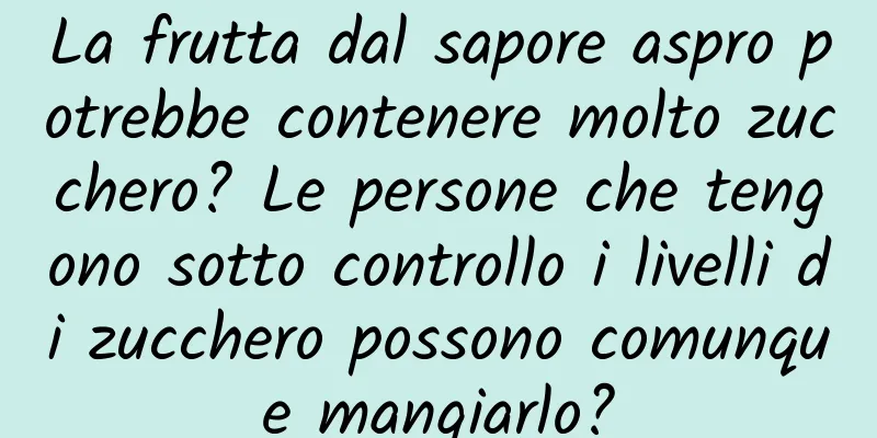 La frutta dal sapore aspro potrebbe contenere molto zucchero? Le persone che tengono sotto controllo i livelli di zucchero possono comunque mangiarlo?
