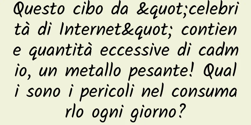 Questo cibo da "celebrità di Internet" contiene quantità eccessive di cadmio, un metallo pesante! Quali sono i pericoli nel consumarlo ogni giorno?