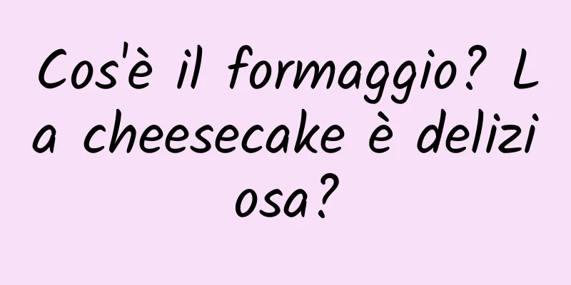 Cos'è il formaggio? La cheesecake è deliziosa?