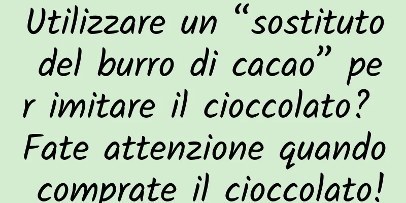 Utilizzare un “sostituto del burro di cacao” per imitare il cioccolato? Fate attenzione quando comprate il cioccolato!