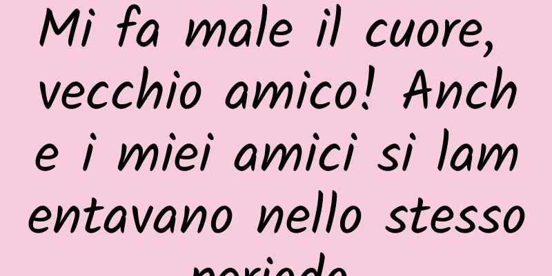 Mi fa male il cuore, vecchio amico! Anche i miei amici si lamentavano nello stesso periodo...