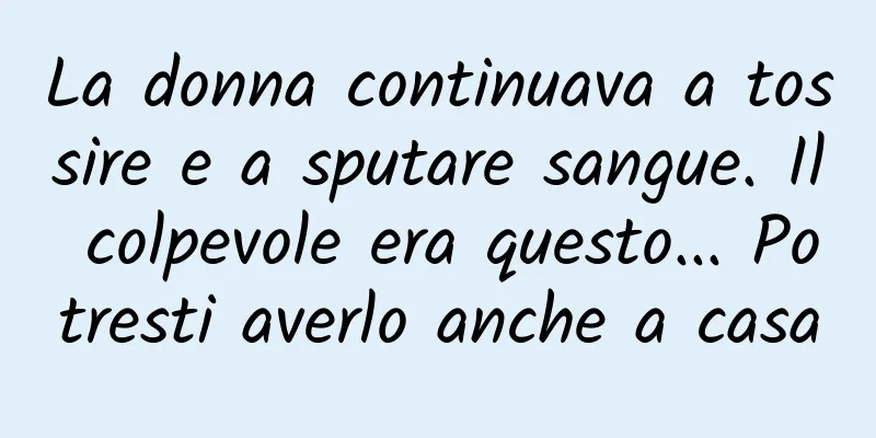 La donna continuava a tossire e a sputare sangue. Il colpevole era questo... Potresti averlo anche a casa