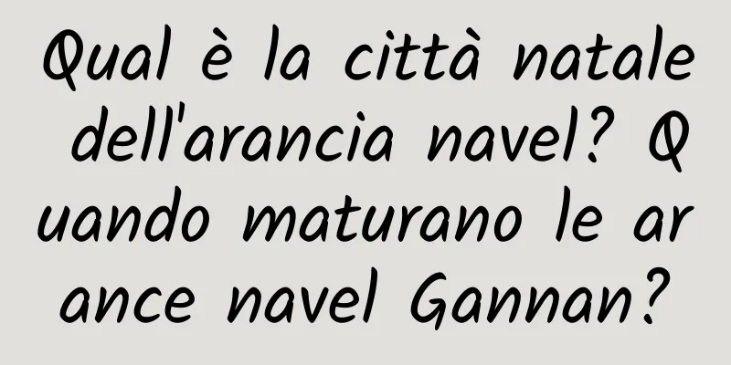 Qual è la città natale dell'arancia navel? Quando maturano le arance navel Gannan?