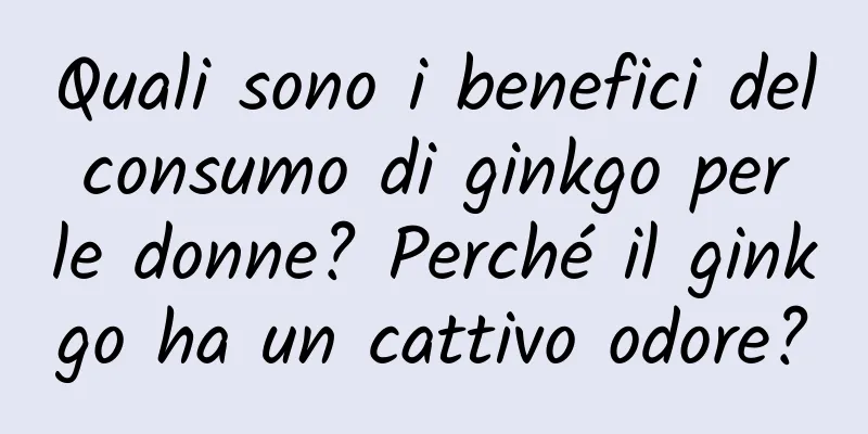 Quali sono i benefici del consumo di ginkgo per le donne? Perché il ginkgo ha un cattivo odore?