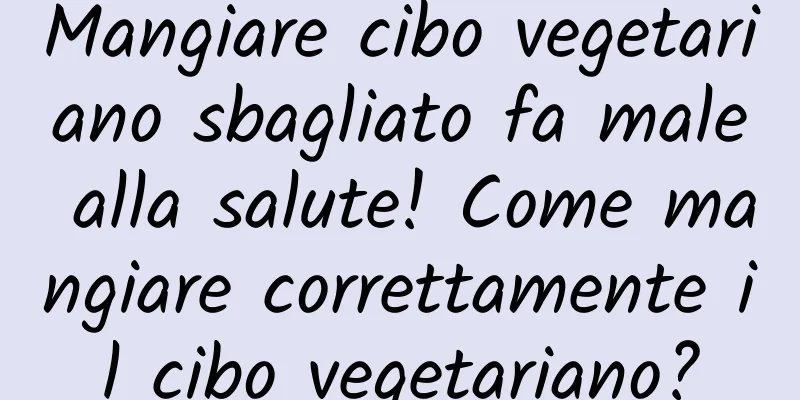 Mangiare cibo vegetariano sbagliato fa male alla salute! Come mangiare correttamente il cibo vegetariano?