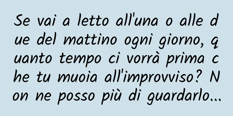 Se vai a letto all'una o alle due del mattino ogni giorno, quanto tempo ci vorrà prima che tu muoia all'improvviso? Non ne posso più di guardarlo...