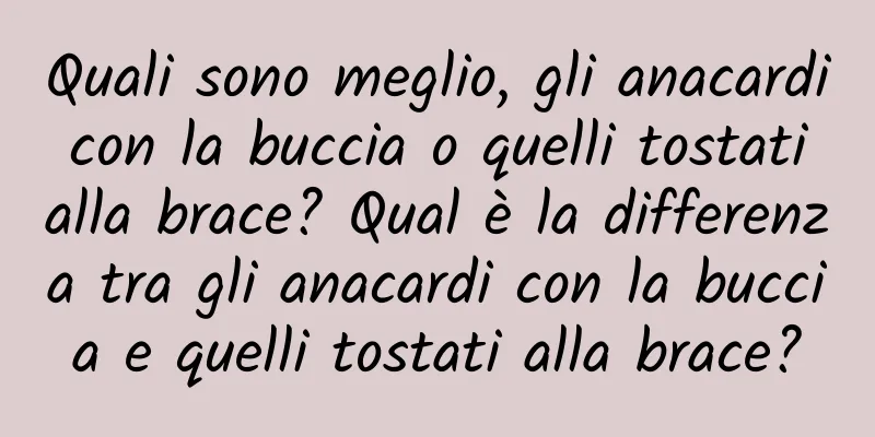 Quali sono meglio, gli anacardi con la buccia o quelli tostati alla brace? Qual è la differenza tra gli anacardi con la buccia e quelli tostati alla brace?